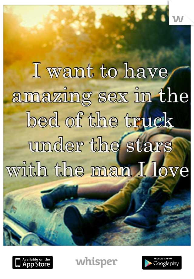 I want to have amazing sex in the bed of the truck under the stars with the man I love 