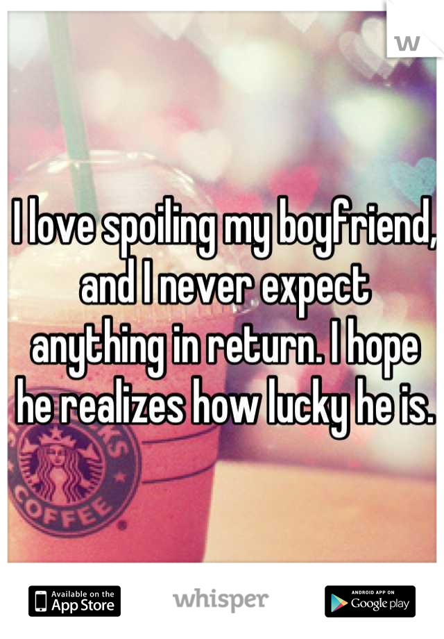 I love spoiling my boyfriend, and I never expect anything in return. I hope he realizes how lucky he is.