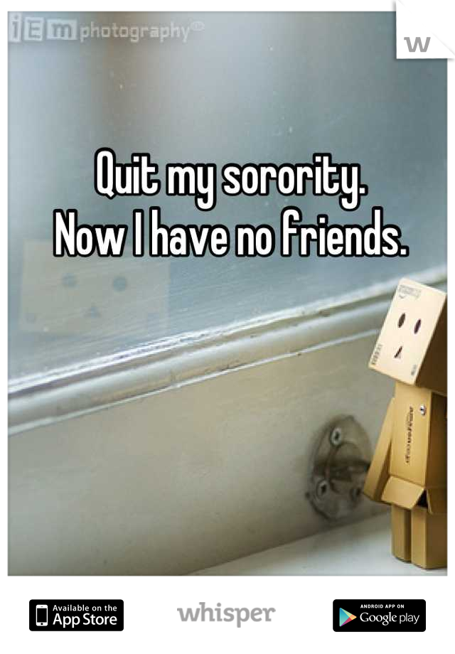 Quit my sorority. 
Now I have no friends.