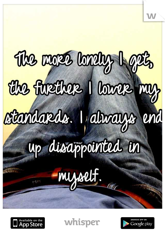The more lonely I get, the further I lower my standards. I always end up disappointed in myself. 
