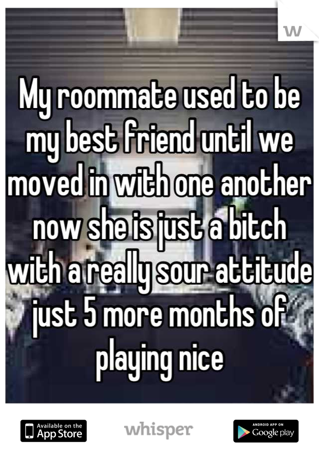 My roommate used to be my best friend until we moved in with one another now she is just a bitch with a really sour attitude just 5 more months of playing nice
