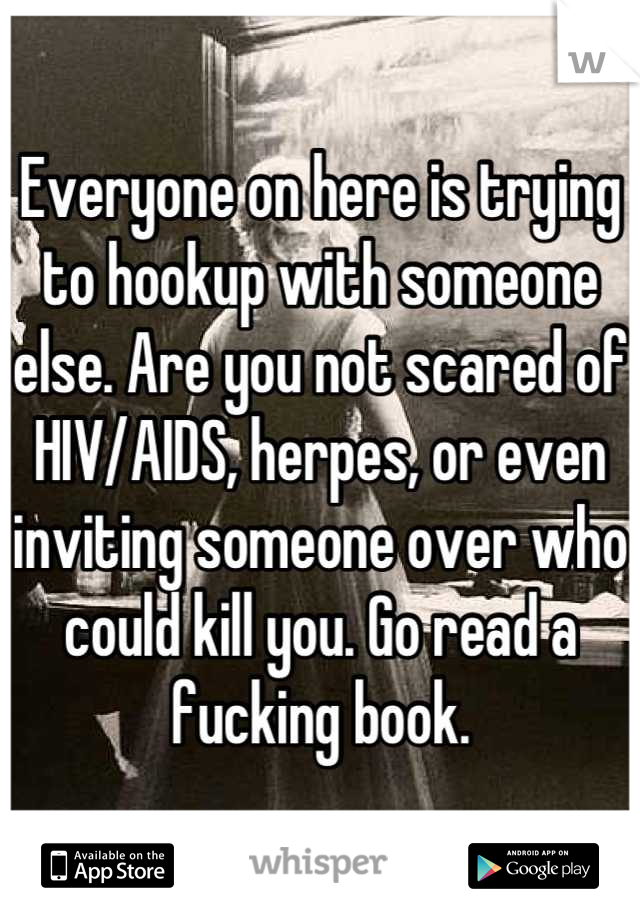 Everyone on here is trying to hookup with someone else. Are you not scared of HIV/AIDS, herpes, or even inviting someone over who could kill you. Go read a fucking book.