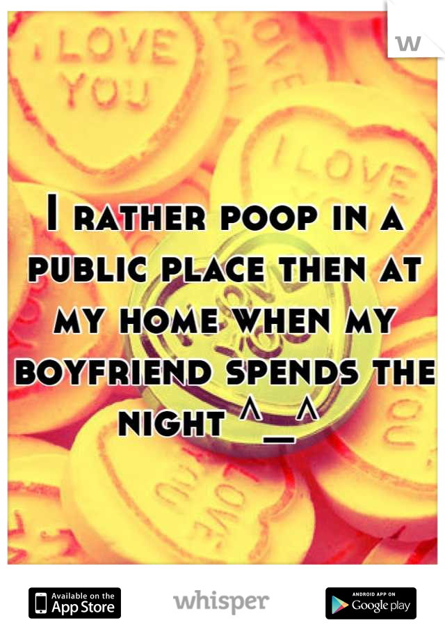 I rather poop in a public place then at my home when my boyfriend spends the night ^_^ 