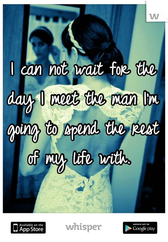 I can not wait for the day I meet the man I'm going to spend the rest of my life with. 