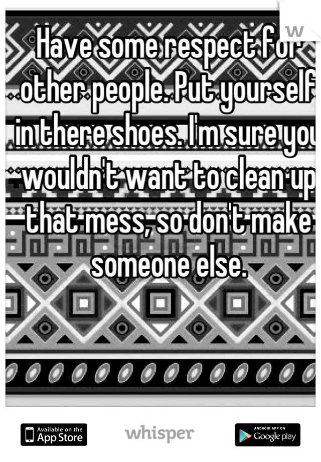 Have some respect for other people. Put yourself in there shoes. I'm sure you wouldn't want to clean up that mess, so don't make someone else.