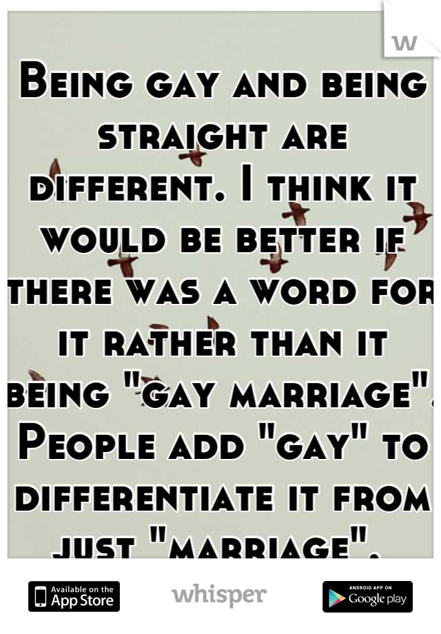 Being gay and being straight are different. I think it would be better if there was a word for it rather than it being "gay marriage". People add "gay" to differentiate it from just "marriage". 