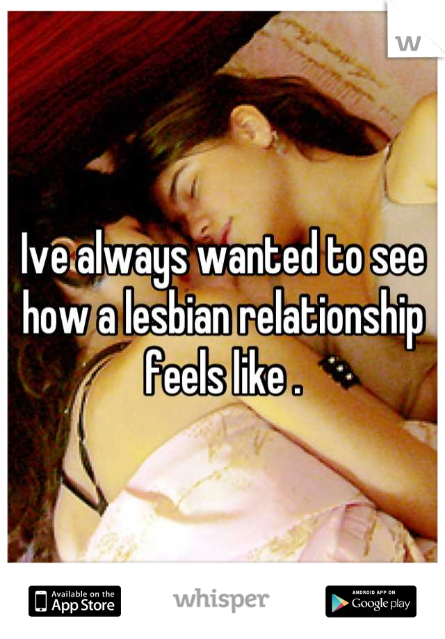 Ive always wanted to see how a lesbian relationship feels like .
