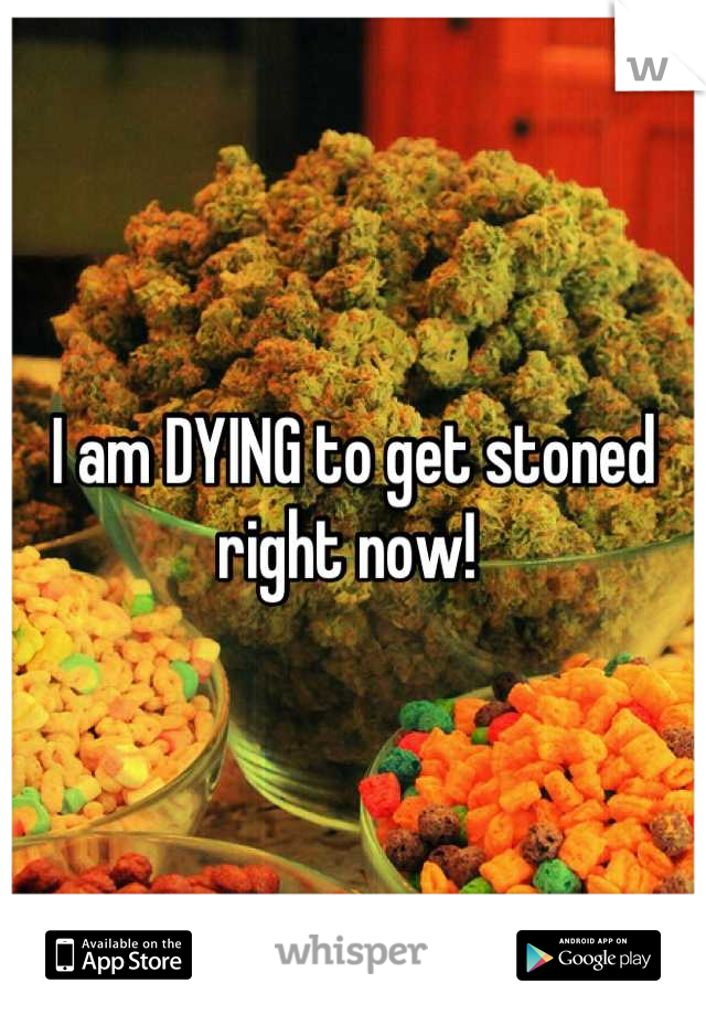 I am DYING to get stoned right now! 
