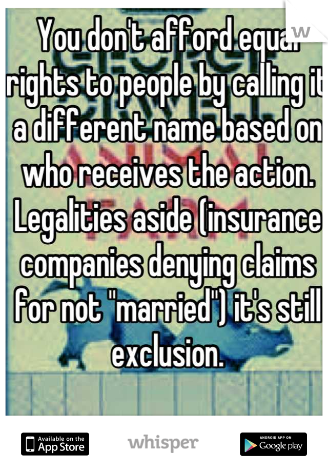 You don't afford equal rights to people by calling it a different name based on who receives the action.  Legalities aside (insurance companies denying claims for not "married") it's still exclusion.