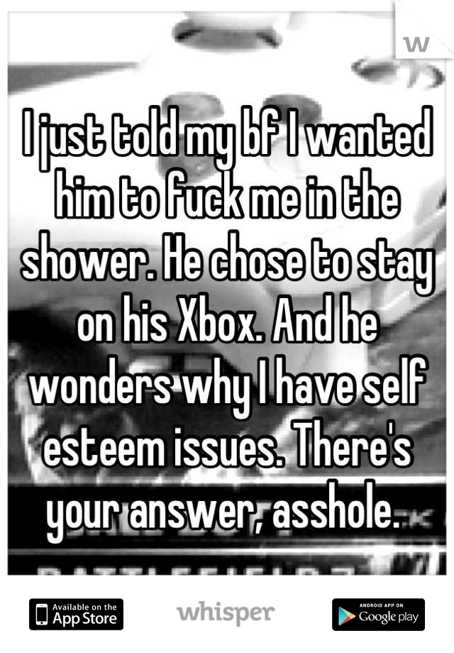 I just told my bf I wanted him to fuck me in the shower. He chose to stay on his Xbox. And he wonders why I have self esteem issues. There's your answer, asshole. 