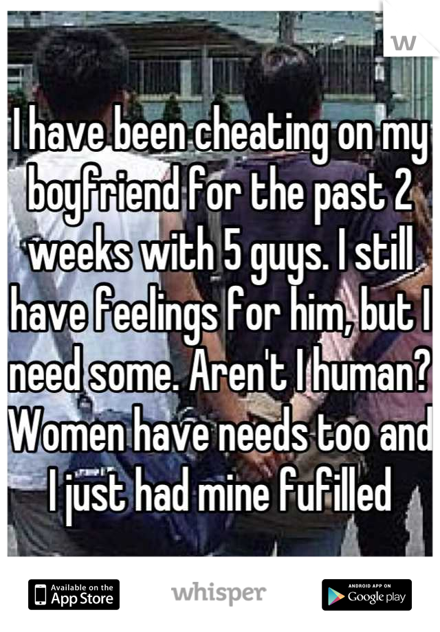 I have been cheating on my boyfriend for the past 2 weeks with 5 guys. I still have feelings for him, but I need some. Aren't I human? Women have needs too and I just had mine fufilled