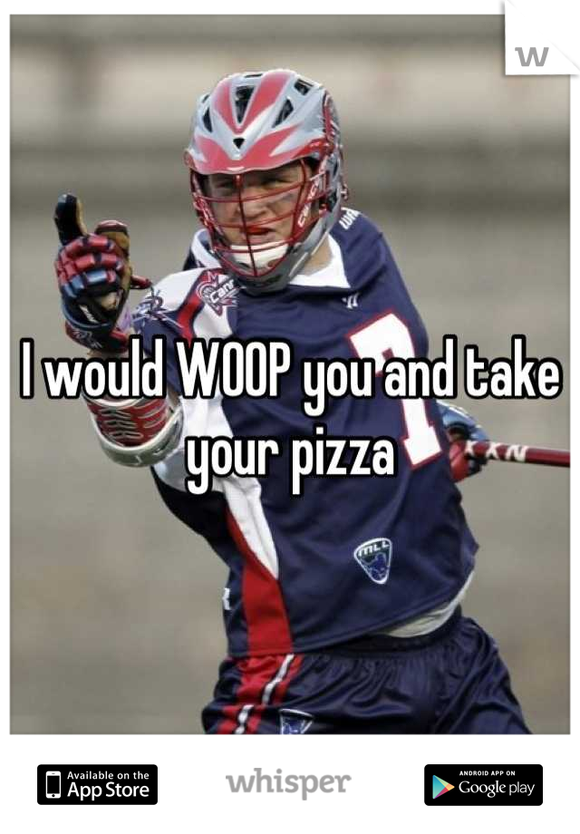 I would WOOP you and take your pizza