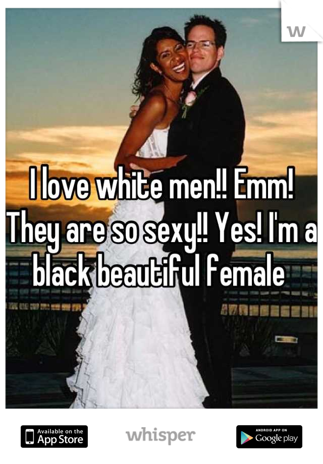 I love white men!! Emm! They are so sexy!! Yes! I'm a black beautiful female 