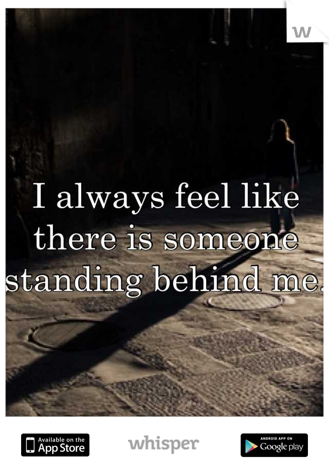 I always feel like there is someone standing behind me. 