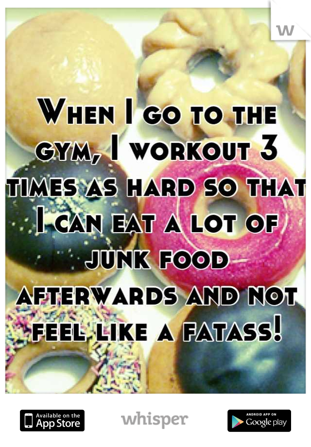 When I go to the gym, I workout 3 times as hard so that I can eat a lot of junk food afterwards and not feel like a fatass!