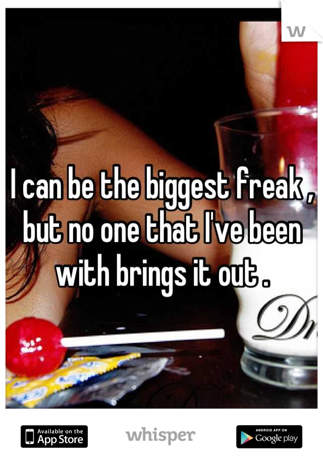I can be the biggest freak , but no one that I've been with brings it out .