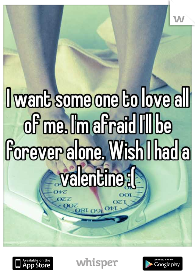 I want some one to love all of me. I'm afraid I'll be forever alone. Wish I had a valentine :(