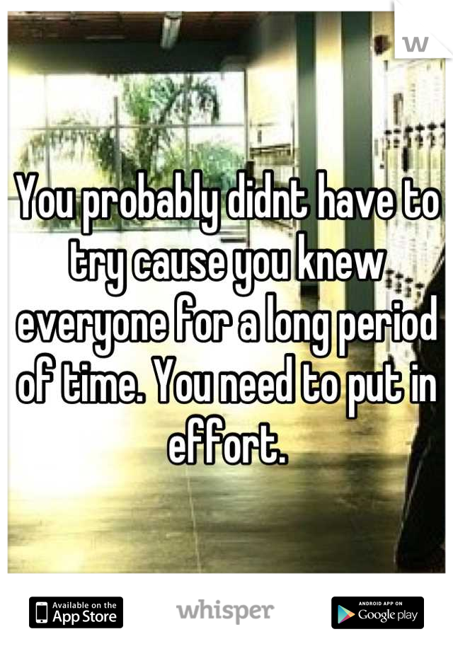 You probably didnt have to try cause you knew everyone for a long period of time. You need to put in effort.