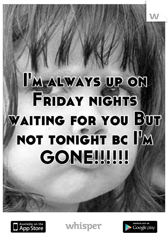I'm always up on Friday nights waiting for you But not tonight bc I'm GONE!!!!!!