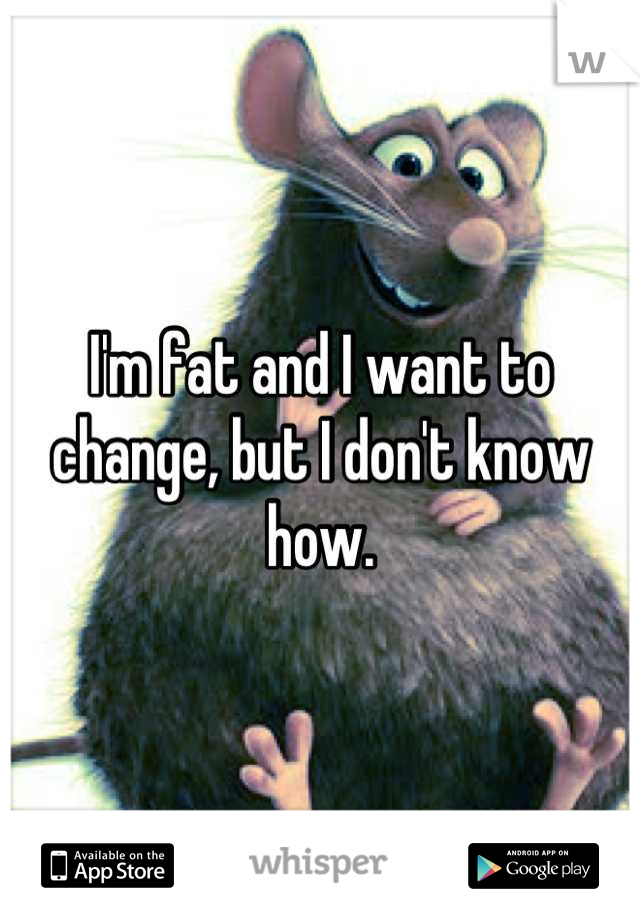I'm fat and I want to change, but I don't know how.