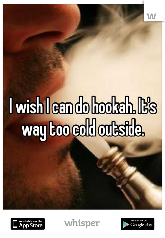 I wish I can do hookah. It's way too cold outside.