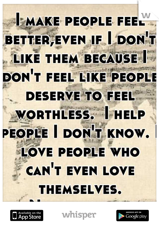 I make people feel better,even if I don't like them because I don't feel like people deserve to feel worthless.  I help people I don't know. I love people who can't even love themselves.
No one sees it