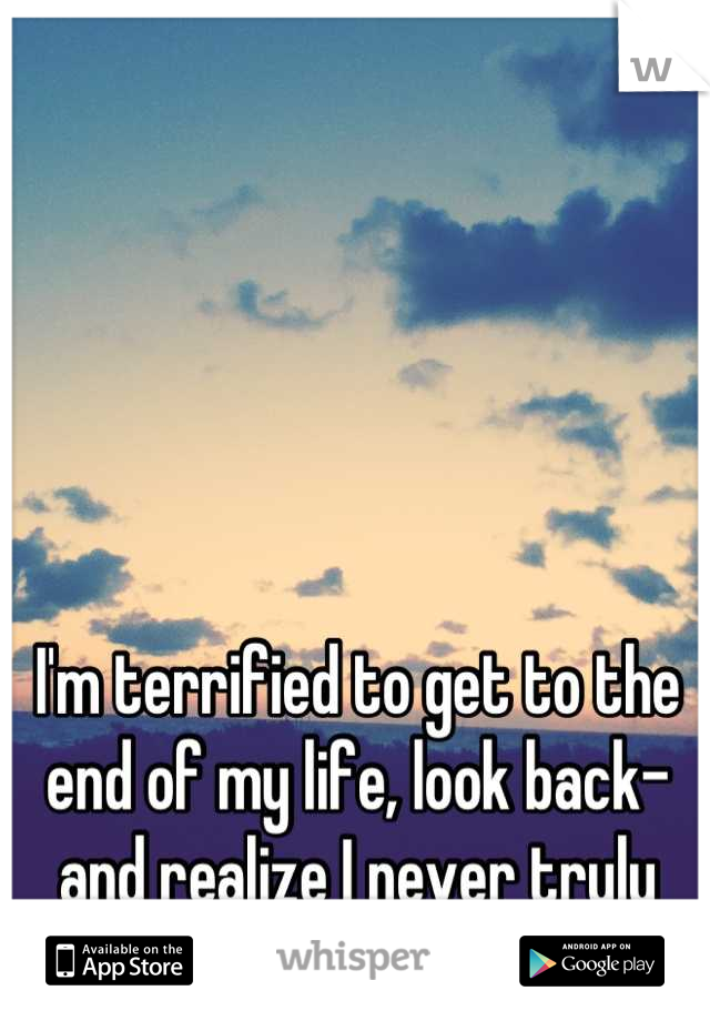 I'm terrified to get to the end of my life, look back- and realize I never truly lived.