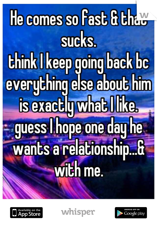 He comes so fast & that sucks.
think I keep going back bc everything else about him is exactly what I like.
guess I hope one day he wants a relationship...& with me.