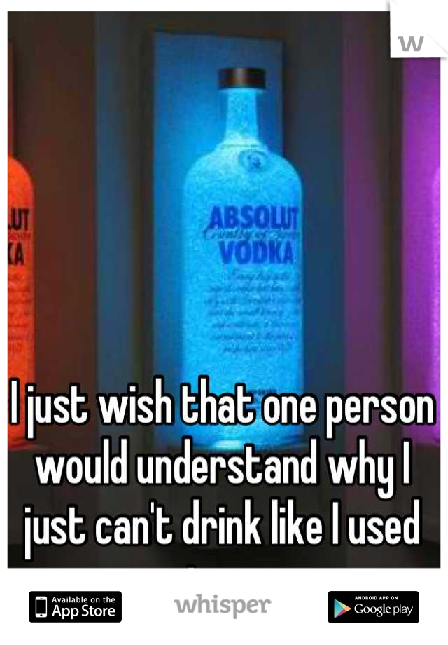 I just wish that one person would understand why I just can't drink like I used too. 