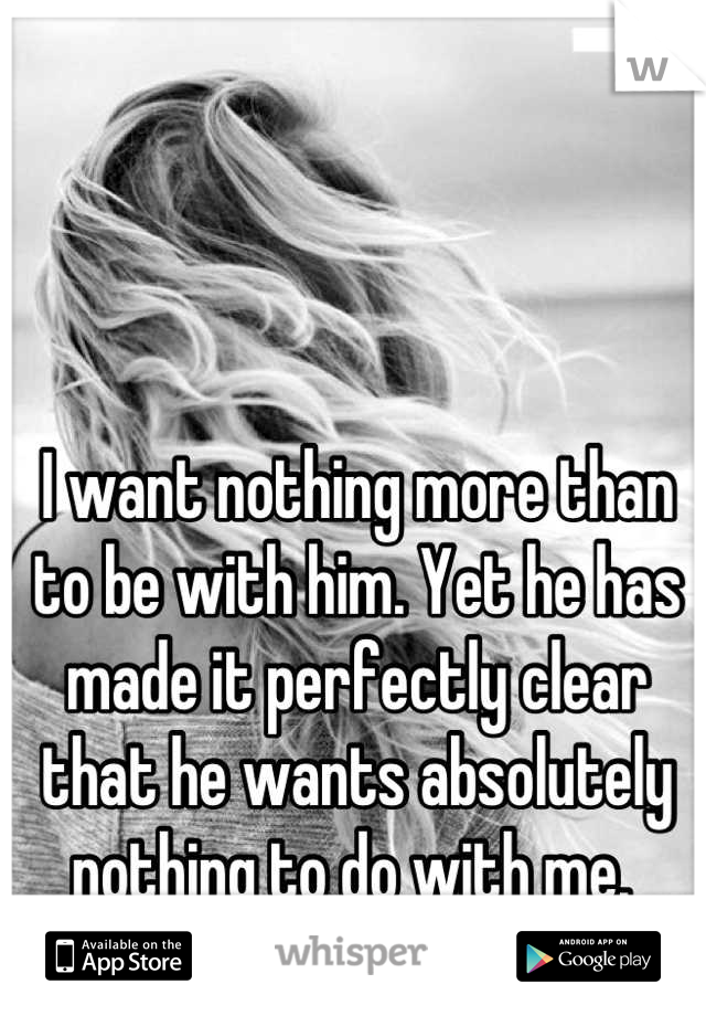 I want nothing more than to be with him. Yet he has made it perfectly clear that he wants absolutely nothing to do with me. 