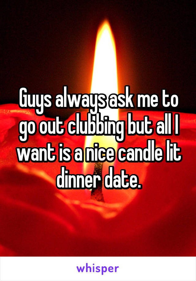 Guys always ask me to go out clubbing but all I want is a nice candle lit dinner date.