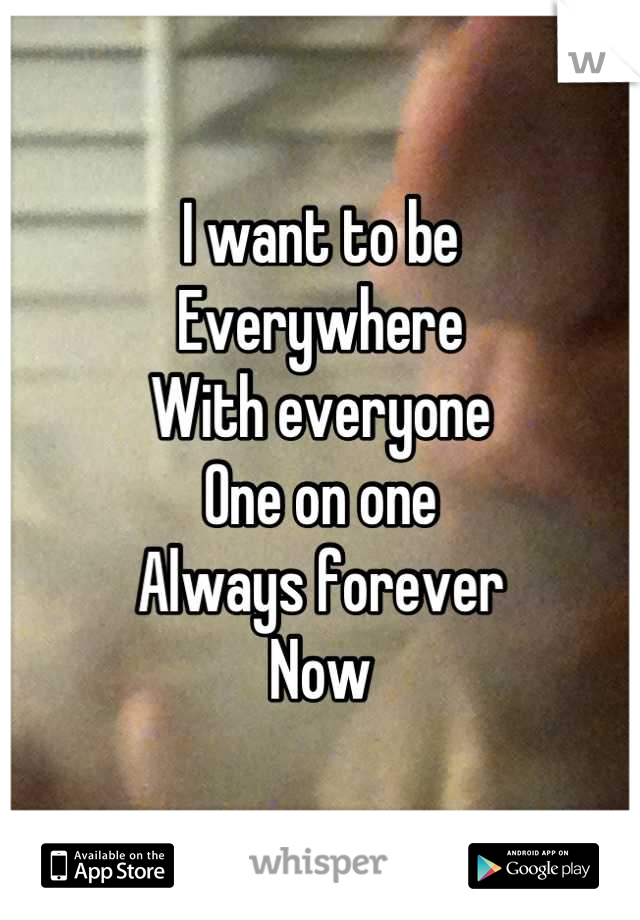 I want to be 
Everywhere 
With everyone
One on one
Always forever
Now