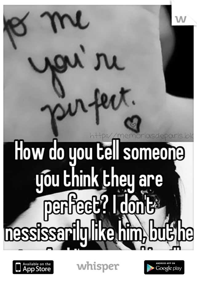How do you tell someone you think they are perfect? I don't nessissarily like him, but he is... And I'm scared I will start to.. 