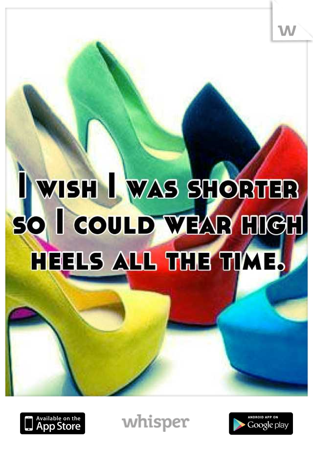I wish I was shorter 
so I could wear high 
heels all the time.