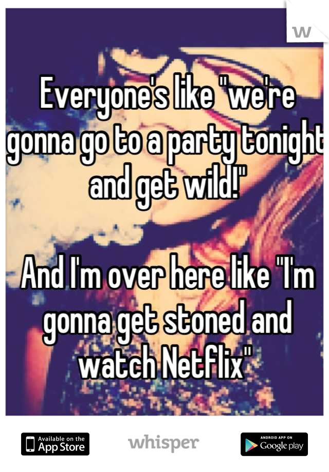 Everyone's like "we're gonna go to a party tonight and get wild!"

And I'm over here like "I'm gonna get stoned and watch Netflix" 