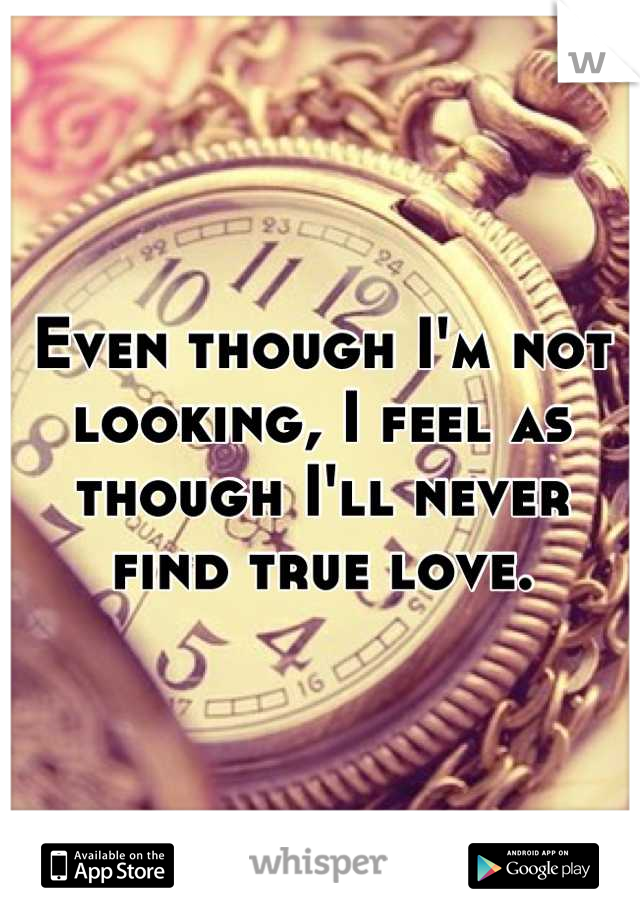 Even though I'm not looking, I feel as though I'll never find true love.