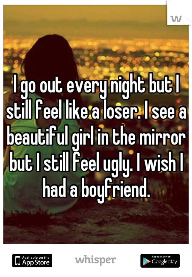 I go out every night but I still feel like a loser. I see a beautiful girl in the mirror but I still feel ugly. I wish I had a boyfriend.