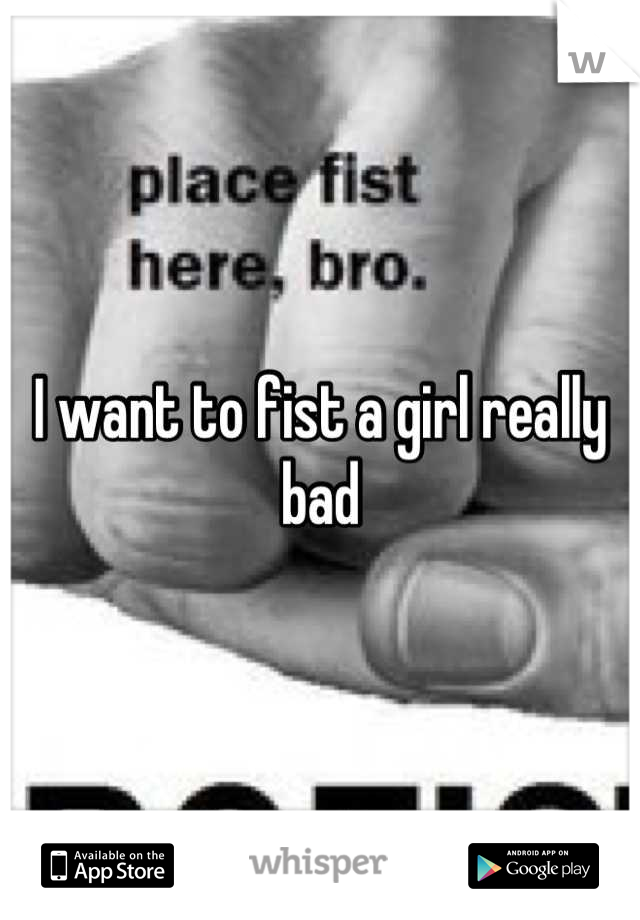 I want to fist a girl really bad
