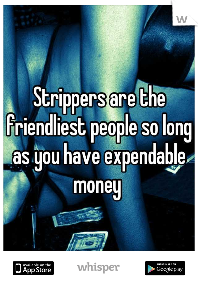 Strippers are the friendliest people so long as you have expendable money 