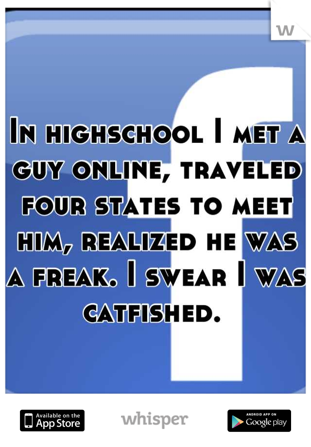 In highschool I met a guy online, traveled four states to meet him, realized he was a freak. I swear I was catfished. 