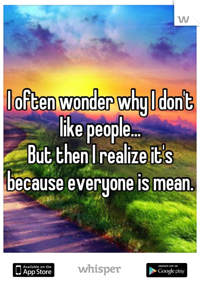 I often wonder why I don't like people...
But then I realize it's because everyone is mean.