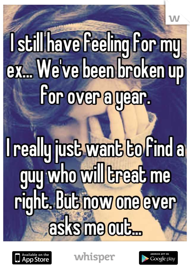 I still have feeling for my ex... We've been broken up for over a year. 

I really just want to find a guy who will treat me right. But now one ever asks me out...