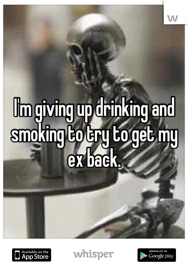 I'm giving up drinking and smoking to try to get my ex back.