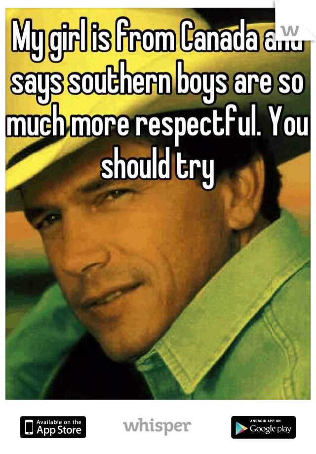 My girl is from Canada and says southern boys are so much more respectful. You should try