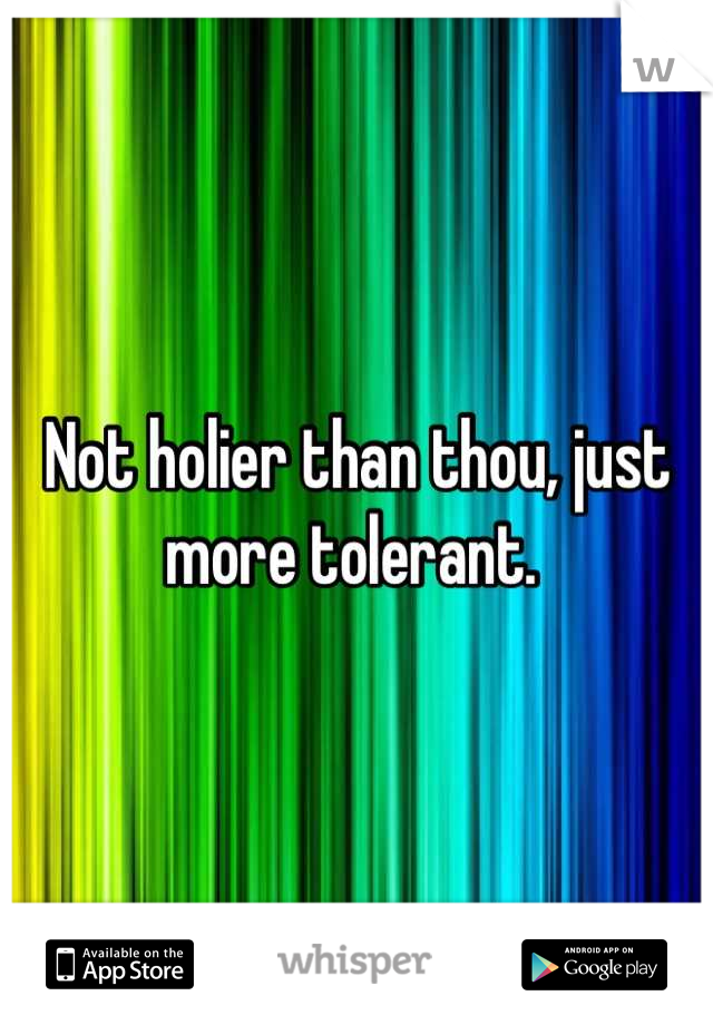 Not holier than thou, just more tolerant. 