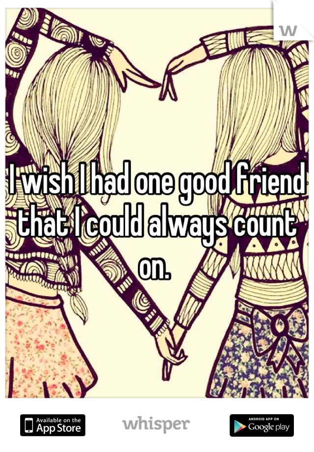 I wish I had one good friend that I could always count on. 