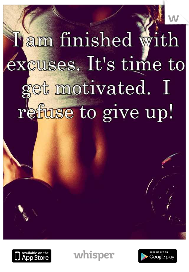 I am finished with excuses. It's time to get motivated.  I refuse to give up!