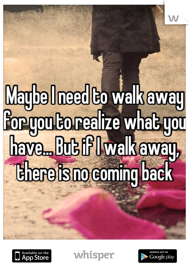 Maybe I need to walk away for you to realize what you have... But if I walk away, there is no coming back