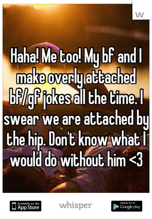 Haha! Me too! My bf and I make overly attached bf/gf jokes all the time. I swear we are attached by the hip. Don't know what I would do without him <3