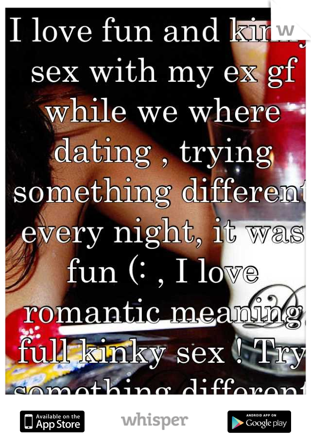 I love fun and kinky sex with my ex gf while we where dating , trying something different every night, it was fun (: , I love romantic meaning full kinky sex ! Try something different each night .